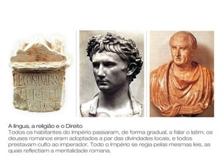 A língua, a religião e o Direito
Todos os habitantes do Império passaram, de forma gradual, a falar o latim; os
deuses romanos eram adoptados a par das divindades locais, e todos
prestavam culto ao imperador. Todo o Império se regia pelas mesmas leis, as
quais reflectiam a mentalidade romana.
 