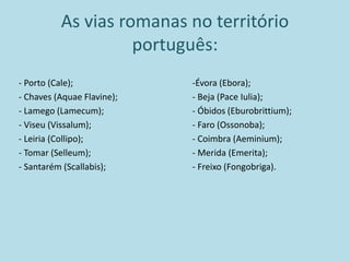 As vias romanas no território
português:
- Porto (Cale);
- Chaves (Aquae Flavine);
- Lamego (Lamecum);
- Viseu (Vissalum);
- Leiria (Collipo);
- Tomar (Selleum);
- Santarém (Scallabis);
-Évora (Ebora);
- Beja (Pace Iulia);
- Óbidos (Eburobrittium);
- Faro (Ossonoba);
- Coimbra (Aeminium);
- Merida (Emerita);
- Freixo (Fongobriga).
 