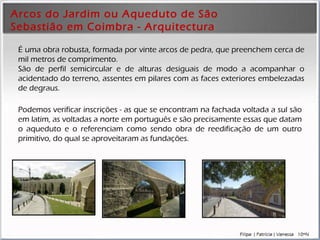 Arcos do Jardim ou Aqueduto de São Sebastião em Coimbra - Arquitectura É uma obra robusta ,  formada por vinte arcos de  pedra , que p reenchem  cerca de mil metros de comprimento. São de perfil semicircular e de alturas desiguais   de modo a acompanhar o acidentado do terreno, assentes em pilares com as faces exteriores  embelezadas  de degraus.  Podemos verificar  inscrições - as  que se encontram n a fachada voltada a sul são em latim, as voltadas a norte em português  e s ão precisamente es s as que datam o aqueduto e o referenciam como sendo obra de reedificação de um outro primitivo, do qual se aproveitaram as fundações. 