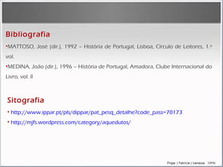 MATTOSO, José (dir.), 1992 – História de Portugal, Lisboa, Círculo de Leitores, 1.º vol.  MEDINA, João (dir.), 1996 – História de Portugal, Amadora, Clube Internacional do Livro, vol. ll Bibliografia Sitografia http://www.ippar.pt/pls/dippar/pat_pesq_detalhe?code_pass=70173 http://mjfs.wordpress.com/category/aquedutos/ 