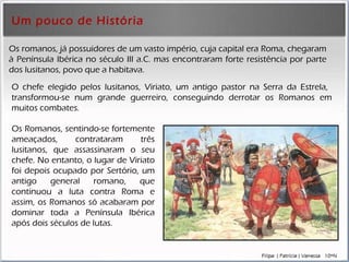 Um pouco de História Os romanos, já possuidores de um vasto império, cuja capital era Roma, chegaram à Península Ibérica no século III a.C. mas encontraram forte resistência por parte dos lusitanos, povo que a habitava.  Os Romanos, sentindo-se fortemente ameaçados, contrataram três lusitanos, que assassinaram o seu chefe. No entanto, o lugar de Viriato foi depois ocupado por Sertório, um antigo general romano, que continuou a luta contra Roma e assim, os Romanos só acabaram por dominar toda a Península Ibérica após dois séculos de lutas.  O chefe elegido pelos lusitanos, Viriato, um antigo pastor na Serra da Estrela,  transformou-se num grande guerreiro, conseguindo derrotar os Romanos em muitos combates. 