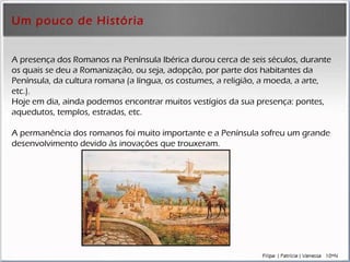 Um pouco de História A presença dos Romanos na Península Ibérica durou cerca de seis séculos, durante os quais se deu a Romanização, ou seja, adopção, por parte dos habitantes da Península, da cultura romana (a língua, os costumes, a religião, a moeda, a arte, etc.).  Hoje em dia, ainda podemos encontrar muitos vestígios da sua presença: pontes, aquedutos, templos, estradas, etc. A permanência dos romanos foi muito importante e a Península sofreu um grande desenvolvimento devido às inovações que trouxeram. 