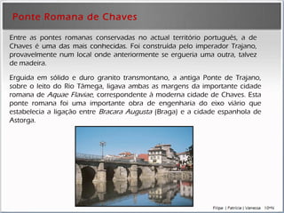 Ponte Romana de Chaves Erguida em sólido e duro granito transmontano, a antiga Ponte de Trajano, sobre o leito do Rio Tâmega, ligava ambas as margens da importante  cidade  romana de  Aquae Flaviae , correspondente à moderna cidade de Chaves. Esta ponte romana foi uma importante obra de engenharia do eixo viário que estabelecia a ligação entre  Bracara Augusta  (Braga) e a cidade espanhola de Astorga.  Entre as pontes romanas conservadas no actual território português, a de Chaves é  uma das mais conhecidas . Foi construída pelo imperador Trajano, provavelmente num local onde anteriormente se ergueria uma outra, talvez de madeira. 