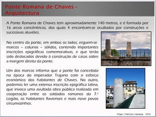 Ponte Romana de Chaves - Arquitectura     A Ponte Romana de Chaves tem aproximadamente 140 metros, e é formada por 16 arcos concêntricos, dos quais 4 encontram-se ocultados por construções e sucessivas aluviões. No centro da ponte, em ambos os lados, erguem-se  marcos –   colunas  –   sólidos,  contendo importantes inscrições epigráficas comemorativas , e que terão sido deslocados devido á construção de casas sobre a margem direita da ponte. Um dos marcos informa que  a ponte foi concebida na época do imperador Trajano com o esforço económico dos habitantes de Chaves . No outro, podemos ler uma  extensa inscrição epigráfica latina, que invoca uma avultada obra pública realizada em cooperação entre os soldados romanos da 7. a  Legião, os habitantes flavienses e mais nove povos circunvizinhos.  