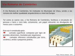 Via Romana de Coimbrões A Via Romana de Coimbrões, foi instituída no Município de Viseu, sendo a  via romana de melhor qualidade arquitectónica a nível da Europa .  Tal como as outras vias, a Via Romana de Coimbrões, facilitava a circulação de pessoas e bens e terá tido, certamente, um papel relevante na divulgação de novos usos e costumes.   Esta via é constituída pela:  camada superficial, composta por lajes de grandes dimensões, niveladas por argamassa; camadas inferiores constituídas por terra, cerâmica, areão e pequenas pedras. 