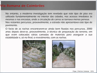 Via Romana de Coimbrões No entanto, a moderna investigação tem revelado que este tipo de piso era utilizado fundamentalmente no interior das cidades, nos acessos imediatos às mesmas e nas encostas, onde a circulação de carros se tornava menos penosa.  Nos restantes percursos, provavelmente, a estrada não apresentava este tipo de pavimento. O facto de as rochas encontrarem-se ainda bem fixadas nos percursos, 2000 anos depois deve-se, provavelmente, à técnica de preparação do terreno, em que eram colocadas várias camadas de materiais para assegurar a sua estabilidade e, só no final, o revestimento, com as rochas. 