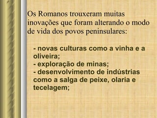 Os Romanos trouxeram muitas inovações que foram alterando o modo de vida dos povos peninsulares: - novas culturas como a vinha e a oliveira; - exploração de minas; - desenvolvimento de indústrias como a salga de peixe, olaria e tecelagem; 