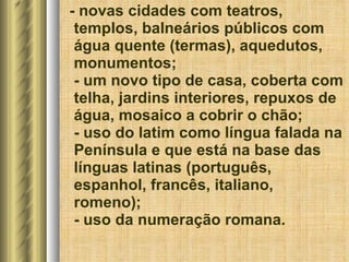 - novas cidades com teatros, templos, balneários públicos com água quente (termas), aquedutos, monumentos; - um novo tipo de casa, coberta com telha, jardins interiores, repuxos de água, mosaico a cobrir o chão; - uso do latim como língua falada na Península e que está na base das línguas latinas (português, espanhol, francês, italiano, romeno); - uso da numeração romana. 