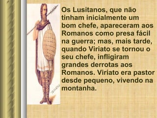 Os Lusitanos, que não tinham inicialmente um bom chefe, apareceram aos Romanos como presa fácil na guerra; mas, mais tarde, quando Viriato se tornou o seu chefe, infligiram grandes derrotas aos Romanos. Viriato era pastor desde pequeno, vivendo na montanha. 
