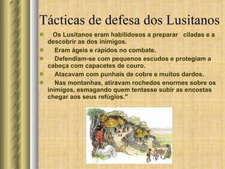 Tácticas de defesa dos Lusitanos Os Lusitanos eram habilidosos a preparar  ciladas e a descobrir as dos inimigos.  Eram ágeis e rápidos no combate.  Defendiam-se com pequenos escudos e protegiam a cabeça com capacetes de couro. Atacavam com punhais de cobre e muitos dardos.  Nas montanhas, atiravam rochedos enormes sobre os inimigos, esmagando quem tentasse subir as encostas  chegar aos seus refúgios." 