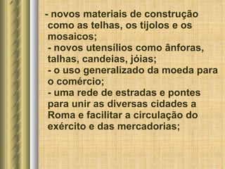 - novos materiais de construção como as telhas, os tijolos e os mosaicos; - novos utensílios como ânforas, talhas, candeias, jóias; - o uso generalizado da moeda para o comércio; - uma rede de estradas e pontes para unir as diversas cidades a Roma e facilitar a circulação do exército e das mercadorias; 