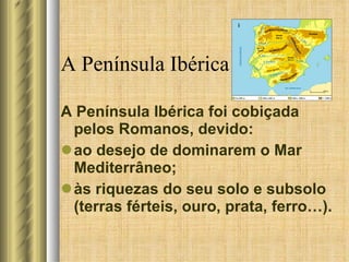 A Península Ibérica A Península Ibérica foi cobiçada pelos Romanos, devido: ao desejo de dominarem o Mar Mediterrâneo; às riquezas do seu solo e subsolo (terras férteis, ouro, prata, ferro…). 