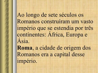 Ao longo de sete séculos os Romanos construíram um vasto império que se estendia por três continentes: África, Europa e Ásia. Roma , a cidade de origem dos Romanos era a capital desse império.  