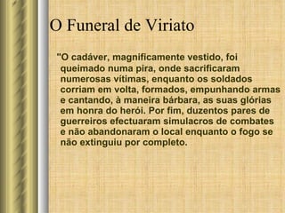 O Funeral de Viriato "O cadáver, magnificamente vestido, foi queimado numa pira, onde sacrificaram numerosas vítimas, enquanto os soldados corriam em volta, formados, empunhando armas e cantando, à maneira bárbara, as suas glórias em honra do herói. Por fim, duzentos pares de guerreiros efectuaram simulacros de combates e não abandonaram o local enquanto o fogo se não extinguiu por completo. 