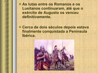 As lutas entre os Romanos e os Lusitanos continuaram, até que o exército de Augusto os venceu definitivamente. Cerca de dois séculos depois estava finalmente conquistada a Península Ibérica. 