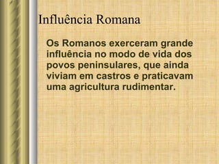 Influência Romana Os Romanos exerceram grande influência no modo de vida dos povos peninsulares, que ainda viviam em castros e praticavam uma agricultura rudimentar. 