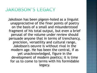 Jakobson has been pigeon-holed as a linguist
unappreciative of the finer points of poetry
on the basis of a small and misunderstood
fragment of his total output, but even a brief
perusal of the volume under review should
persuade anyone that in terms of trenchancy,
precision, versatility and cultural range,
Jakobson's oeuvre is without rival in the
modern age. He has been the central, if as
yet unacknowledged, figure in the
development of modern poetics; it is time
for us to come to terms with his formidable
legacy.
 