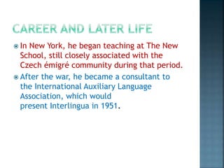  In New York, he began teaching at The New
School, still closely associated with the
Czech émigré community during that period.
 After the war, he became a consultant to
the International Auxiliary Language
Association, which would
present Interlingua in 1951.
 