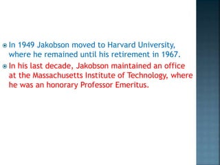  In 1949 Jakobson moved to Harvard University,
where he remained until his retirement in 1967.
 In his last decade, Jakobson maintained an office
at the Massachusetts Institute of Technology, where
he was an honorary Professor Emeritus.
 