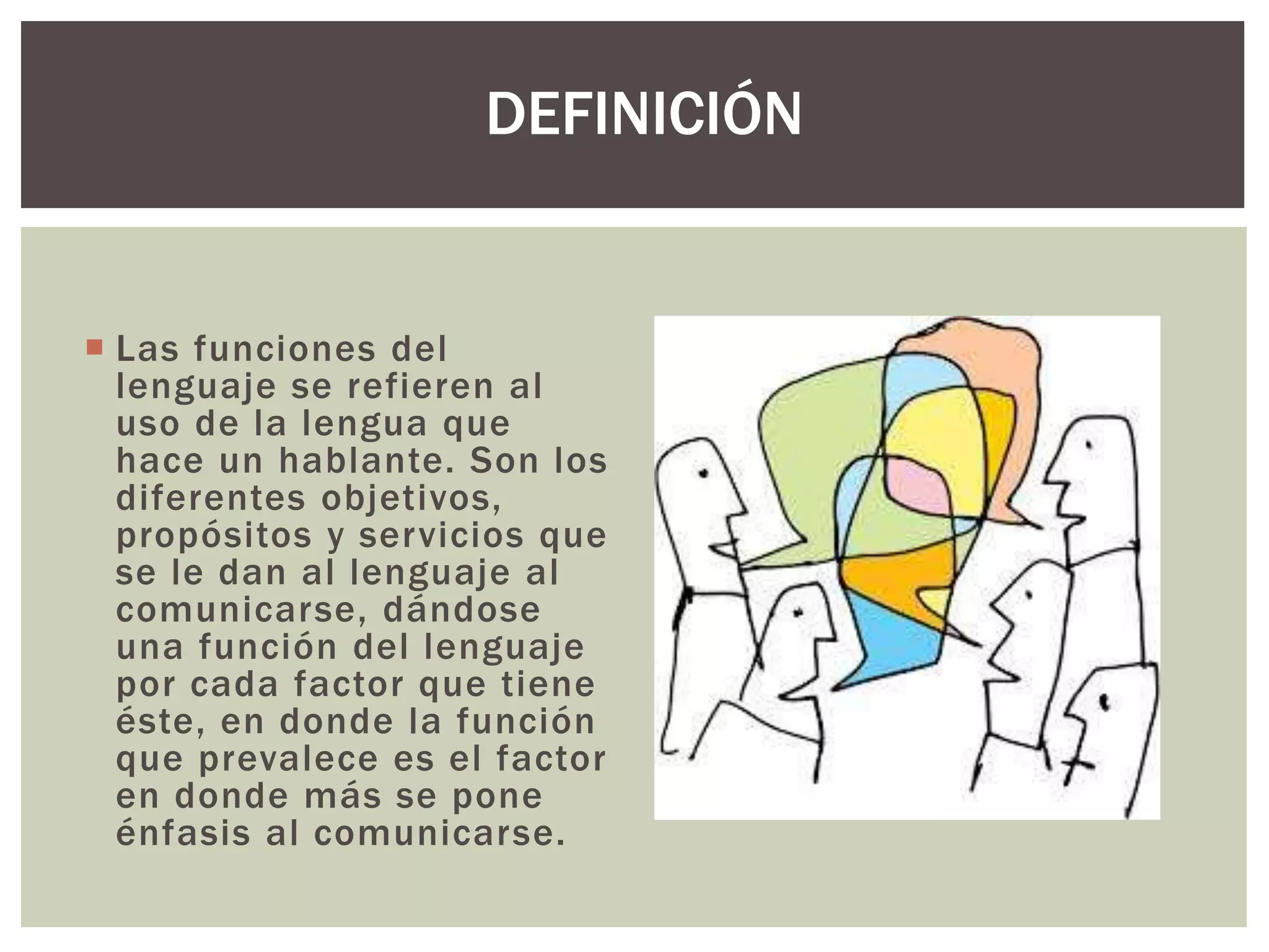 DEFINICIÓN 
 Las funciones del 
lenguaje se refieren al 
uso de la lengua que 
hace un hablante. Son los 
diferentes objetivos, 
propósitos y servicios que 
se le dan al lenguaje al 
comunicarse, dándose 
una función del lenguaje 
por cada factor que tiene 
éste, en donde la función 
que prevalece es el factor 
en donde más se pone 
énfasis al comunicarse. 
 