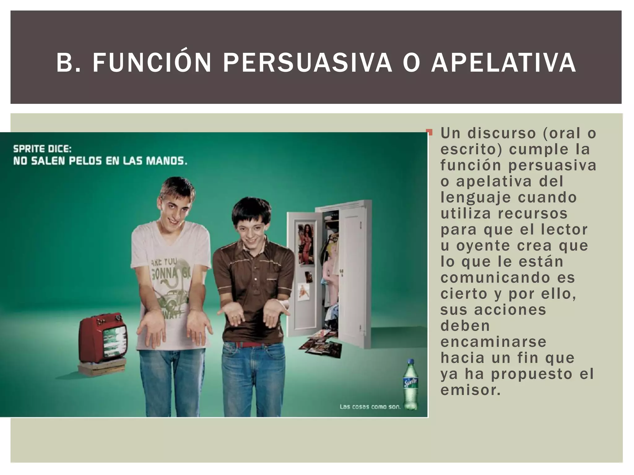 B. FUNCIÓN PERSUASIVA O APELATIVA 
 Un discurso (oral o 
escri to) cumple la 
función persuasiva 
o apelativa del 
lenguaje cuando 
uti l iza recursos 
para que el lector 
u oyente crea que 
lo que le están 
comunicando es 
cier to y por el lo, 
sus acciones 
deben 
encaminarse 
hacia un fin que 
ya ha propuesto el 
emisor. 
 