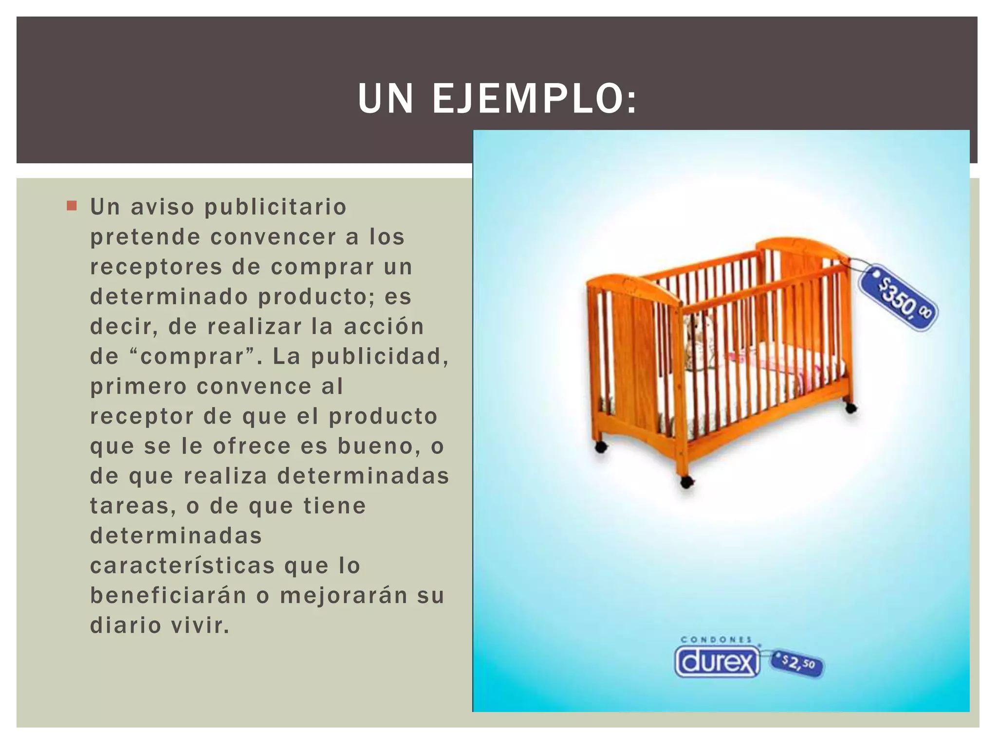  Un aviso publ icitar io 
UN EJEMPLO: 
pretende convencer a los 
receptores de comprar un 
determinado producto; es 
deci r, de real izar la acción 
d e “ c omp r a r ” . L a p u b l i c i d a d , 
pr imero convence al 
receptor de que el producto 
que se le ofrece es bueno, o 
de que real iza determinadas 
tareas, o de que t iene 
determinadas 
característ icas que lo 
beneficiarán o mejorarán su 
diar io vivir. 
 