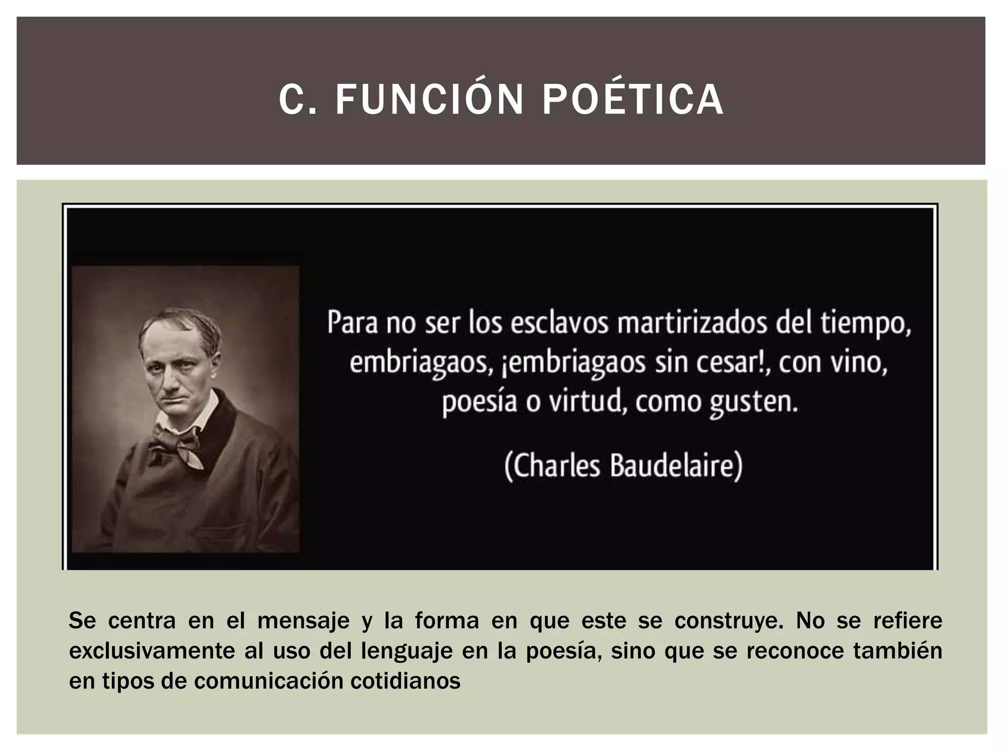 C. FUNCIÓN POÉTICA 
Se centra en el mensaje y la forma en que este se construye. No se refiere 
exclusivamente al uso del lenguaje en la poesía, sino que se reconoce también 
en tipos de comunicación cotidianos 
 