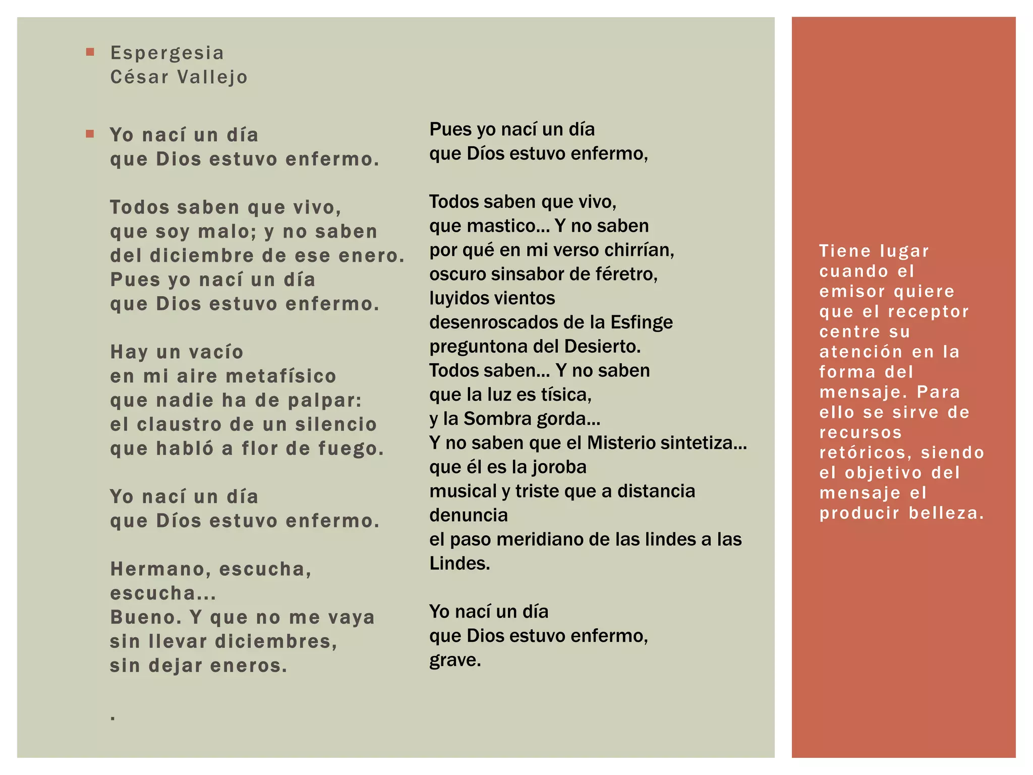  Espergesia 
César Val lejo 
 Yo nací un día 
que Dios es tuvo enfermo. 
Todos saben que v i vo, 
que soy malo; y no saben 
del diciembre de ese enero. 
Pues yo nací un día 
que Dios es tuvo enfermo. 
Hay un vacío 
en mi ai re metaf ísico 
que nadie ha de palpar : 
el c laust ro de un s i lencio 
que habló a f lor de fuego. 
Yo nací un día 
que Díos es tuvo enfermo. 
Hermano, es cucha, 
escucha. . . 
Bueno. Y que no me vaya 
s in l levar diciembres, 
s in dejar eneros. 
. 
Tiene lugar 
cuando el 
emisor quiere 
que el receptor 
cent re su 
atención en la 
forma del 
mensaje. Para 
el lo se si r ve de 
recur sos 
retór icos , siendo 
el objet ivo del 
mensaje el 
produci r bel leza. 
Pues yo nací un día 
que Díos estuvo enfermo, 
Todos saben que vivo, 
que mastico... Y no saben 
por qué en mi verso chirrían, 
oscuro sinsabor de féretro, 
luyidos vientos 
desenroscados de la Esfinge 
preguntona del Desierto. 
Todos saben... Y no saben 
que la luz es tísica, 
y la Sombra gorda... 
Y no saben que el Misterio sintetiza... 
que él es la joroba 
musical y triste que a distancia 
denuncia 
el paso meridiano de las lindes a las 
Lindes. 
Yo nací un día 
que Dios estuvo enfermo, 
grave. 
 