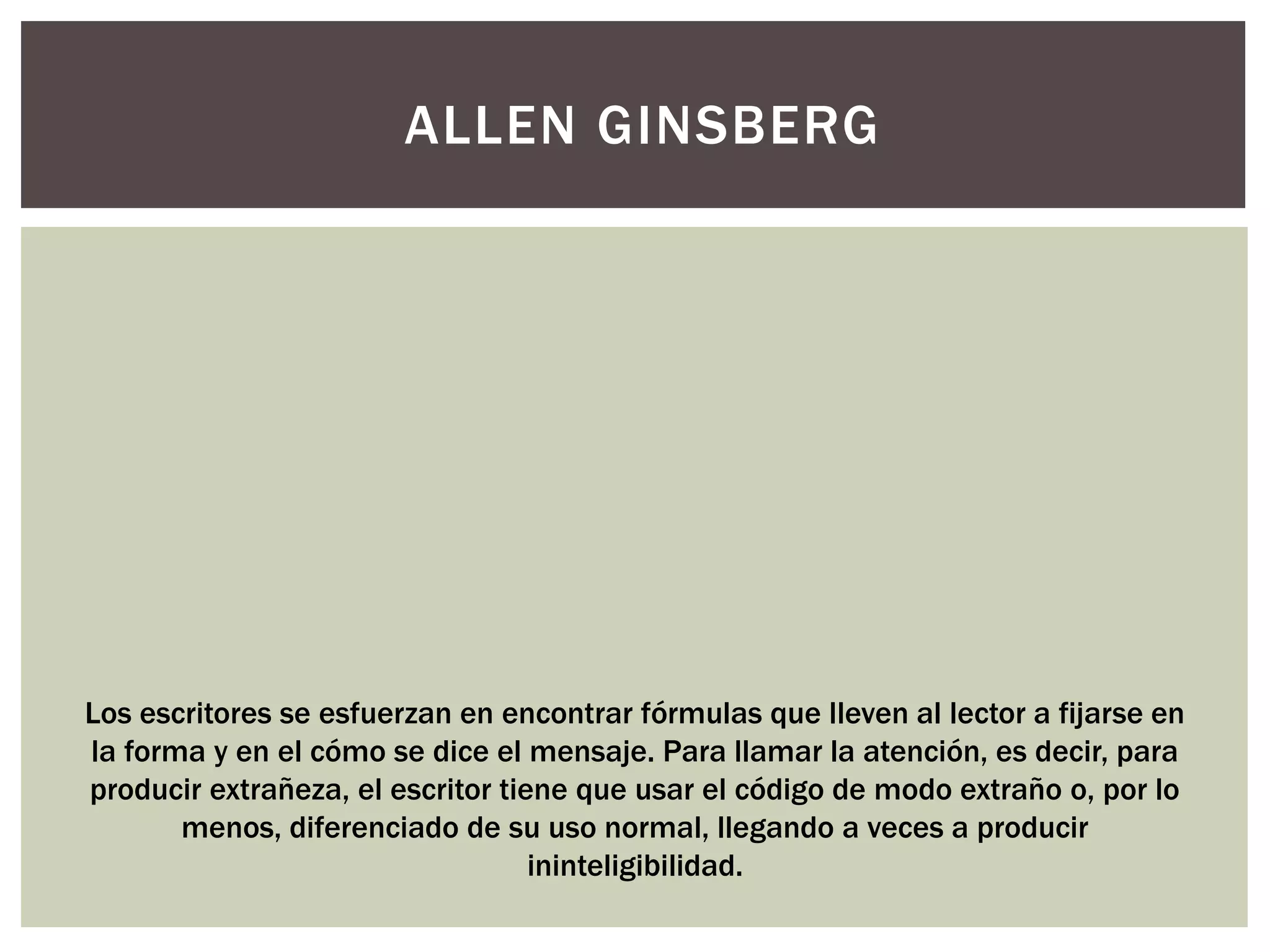 ALLEN GINSBERG 
Los escritores se esfuerzan en encontrar fórmulas que lleven al lector a fijarse en 
la forma y en el cómo se dice el mensaje. Para llamar la atención, es decir, para 
producir extrañeza, el escritor tiene que usar el código de modo extraño o, por lo 
menos, diferenciado de su uso normal, llegando a veces a producir 
ininteligibilidad. 
 