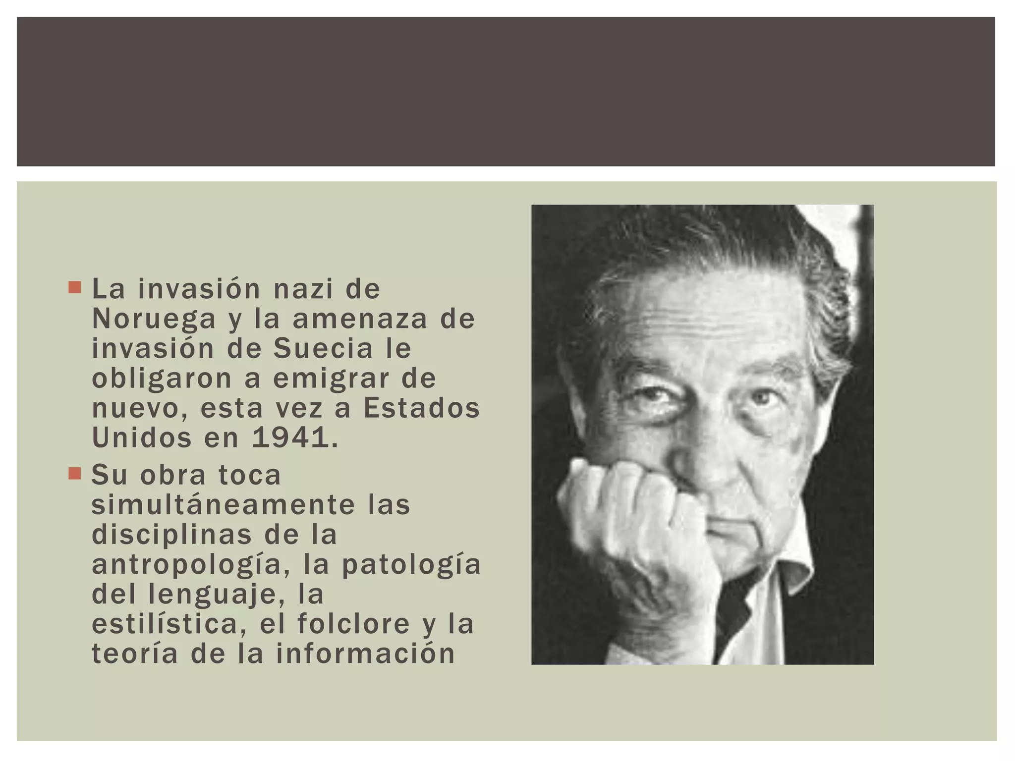  La invasión nazi de 
Noruega y la amenaza de 
invasión de Suecia le 
obligaron a emigrar de 
nuevo, esta vez a Estados 
Unidos en 1941. 
 Su obra toca 
simultáneamente las 
disciplinas de la 
antropología, la patología 
del lenguaje, la 
estilística, el folclore y la 
teoría de la información 
 
