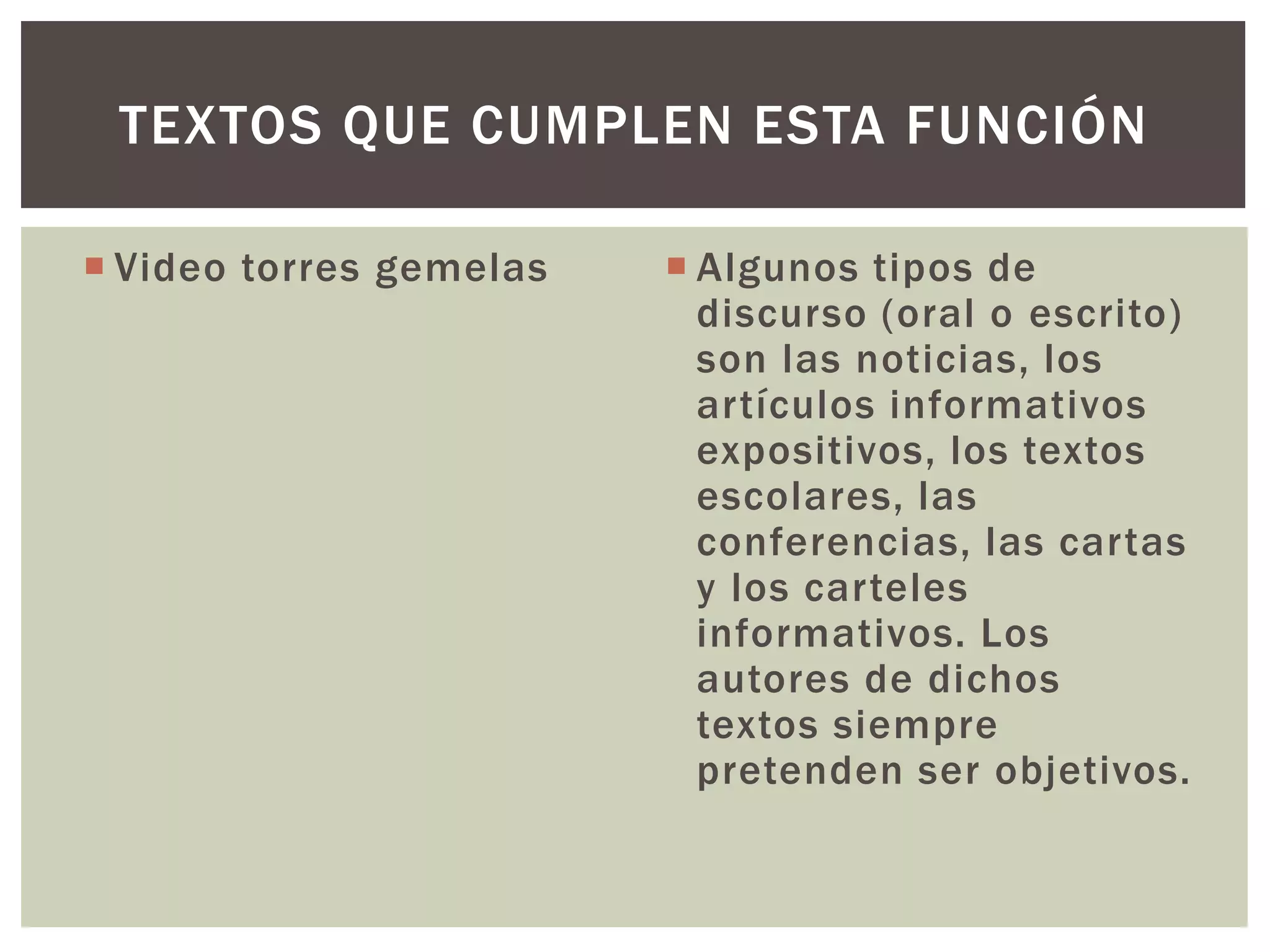 TEXTOS QUE CUMPLEN ESTA FUNCIÓN 
 Video torres gemelas  Algunos tipos de 
discurso (oral o escrito) 
son las noticias, los 
artículos informativos 
expositivos, los textos 
escolares, las 
conferencias, las cartas 
y los carteles 
informativos. Los 
autores de dichos 
textos siempre 
pretenden ser objetivos. 
 