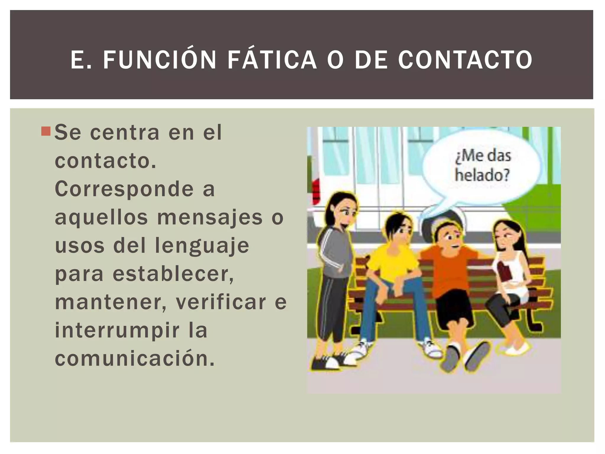 E. FUNCIÓN FÁTICA O DE CONTACTO 
Se centra en el 
contacto. 
Corresponde a 
aquellos mensajes o 
usos del lenguaje 
para establecer, 
mantener, verificar e 
interrumpir la 
comunicación. 
 
