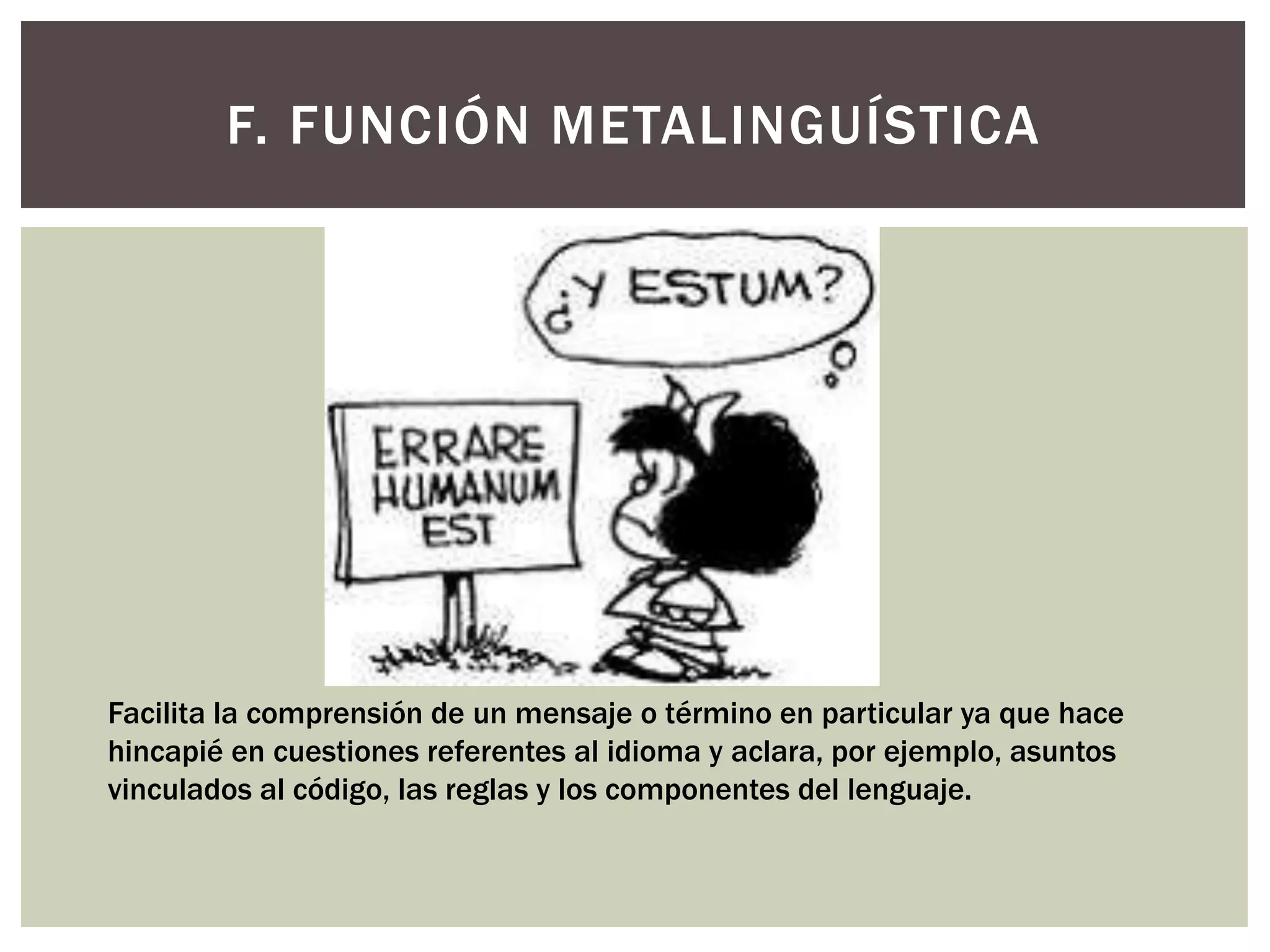 F. FUNCIÓN METALINGUÍSTICA 
Facilita la comprensión de un mensaje o término en particular ya que hace 
hincapié en cuestiones referentes al idioma y aclara, por ejemplo, asuntos 
vinculados al código, las reglas y los componentes del lenguaje. 
 
