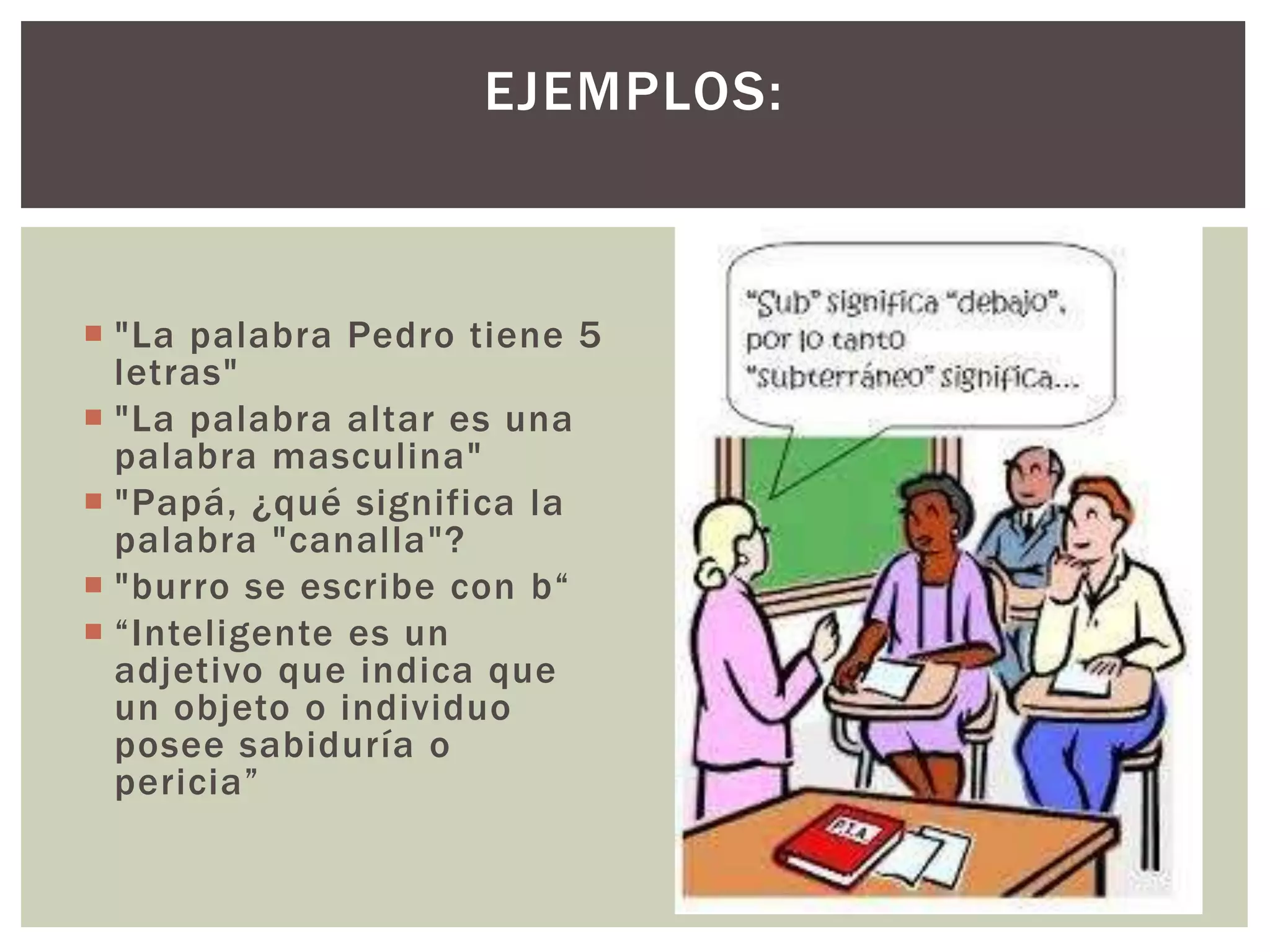 EJEMPLOS: 
 "La palabra Pedro tiene 5 
letras" 
 "La palabra altar es una 
palabra masculina" 
 "Papá, ¿qué significa la 
palabra "canalla"? 
 "burro se escribe con b“ 
 “Inteligente es un 
adjetivo que indica que 
un objeto o individuo 
posee sabiduría o 
pericia” 
 