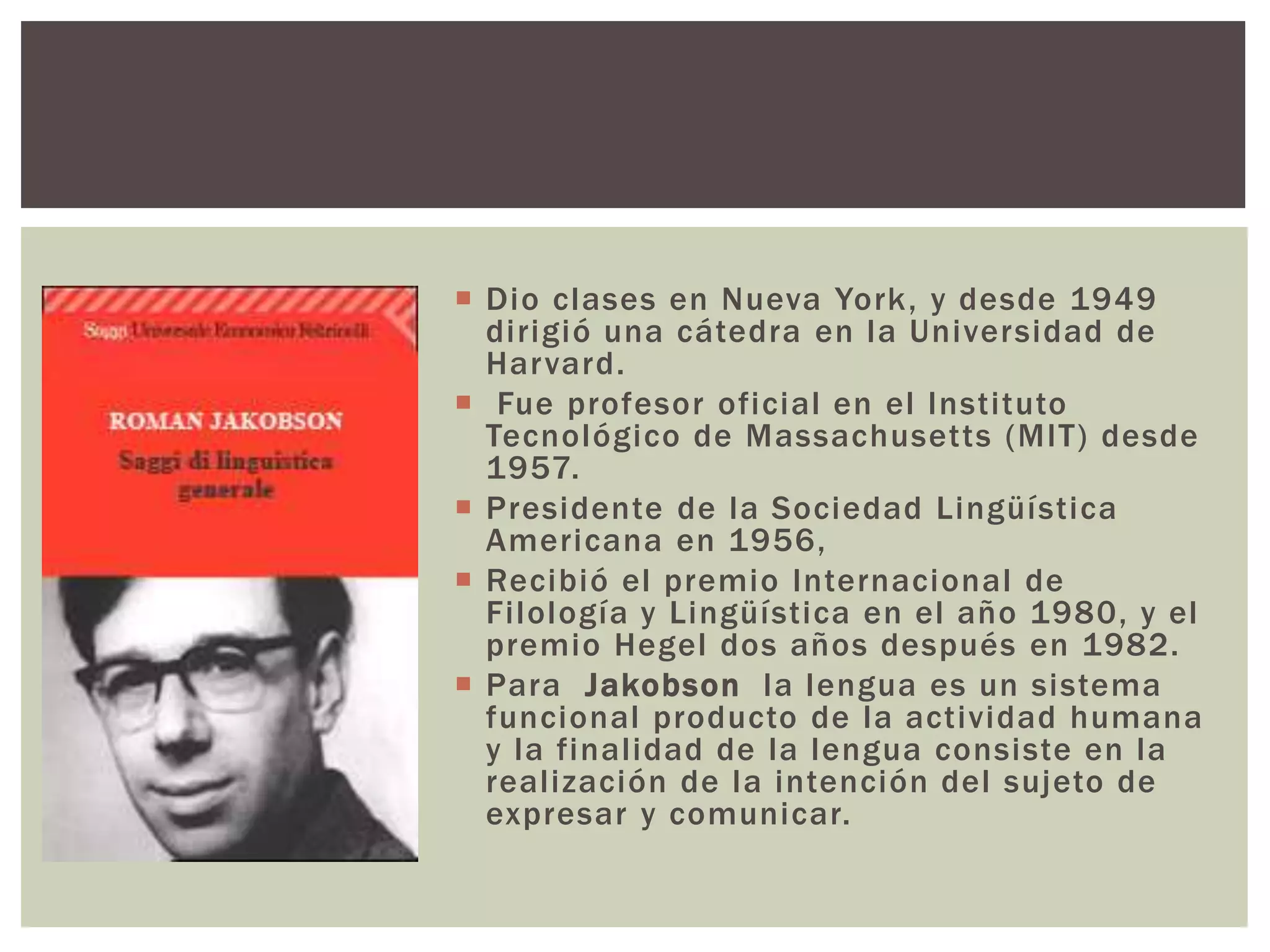  Dio clases en Nueva York, y desde 1949 
dirigió una cátedra en la Universidad de 
Harvard. 
 Fue profesor oficial en el Insti tuto 
Tecnológico de Massachuset ts (MIT) desde 
1957. 
 Presidente de la Sociedad Lingüística 
Americana en 1956, 
 Recibió el premio Internacional de 
Fi lología y Lingüística en el año 1980, y el 
premio Hegel dos años después en 1982. 
 Para Jakobson la lengua es un sistema 
funcional producto de la actividad humana 
y la final idad de la lengua consiste en la 
real ización de la intención del sujeto de 
expresar y comunicar. 
 