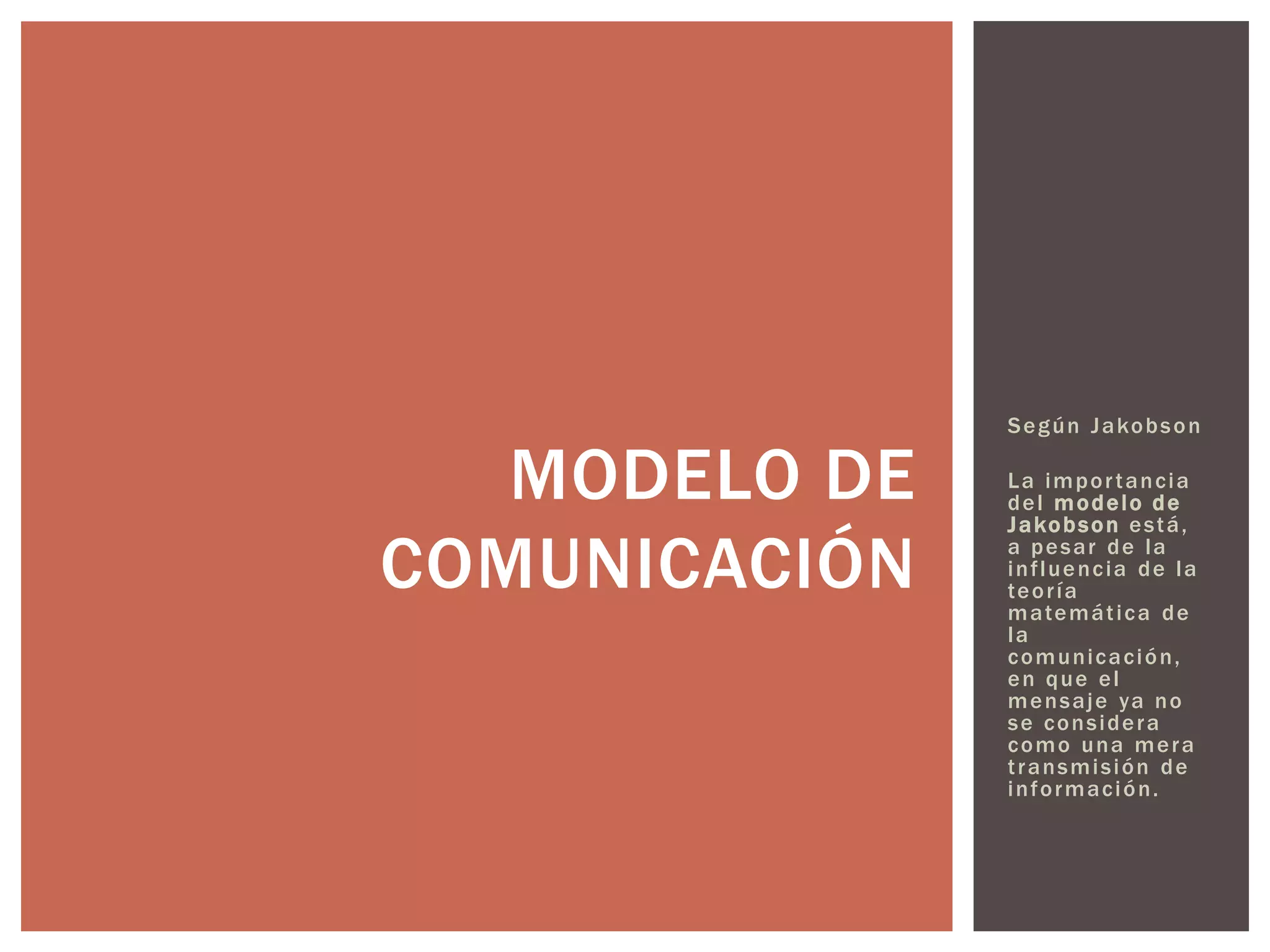 Según Jakobson 
La impor tancia 
del modelo de 
Jakobson está, 
a pesar de la 
inf luencia de la 
teor ía 
matemát ica de 
la 
comunicación, 
en que el 
mensaje ya no 
se considera 
como una mera 
t ransmisión de 
información. 
MODELO DE 
COMUNICACIÓN 
 