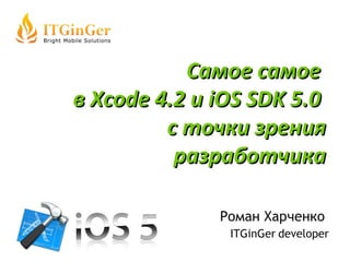 Роман Харченко  ITGinGer   developer Самое самое  в  Xcode 4.2 и iOS SDK 5.0  с точки зрения разработчика 