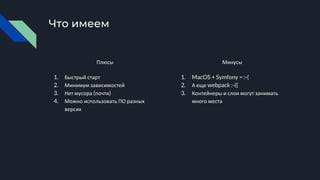Что имеем
Плюсы
1. Быстрый старт
2. Минимум зависимостей
3. Нет мусора (почти)
4. Можно использовать ПО разных
версих
Минусы
1. MacOS + Symfony = :-(
2. А еще webpack :-((
3. Контейнеры и слои могут занимать
много места
 
