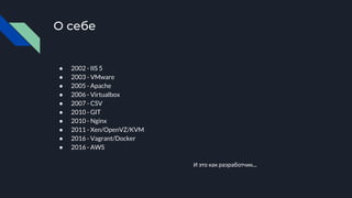 О себе
● 2002 - IIS 5
● 2003 - VMware
● 2005 - Apache
● 2006 - Virtualbox
● 2007 - CSV
● 2010 - GIT
● 2010 - Nginx
● 2011 - Xen/OpenVZ/KVM
● 2016 - Vagrant/Docker
● 2016 - AWS
И это как разработчик...
 