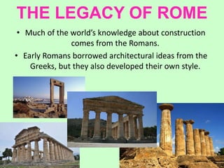 THE LEGACY OF ROME
• Much of the world’s knowledge about construction
comes from the Romans.
• Early Romans borrowed architectural ideas from the
Greeks, but they also developed their own style.
 