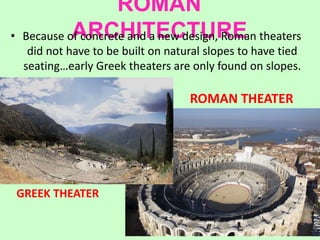 ROMAN
ARCHITECTURE• Because of concrete and a new design, Roman theaters
did not have to be built on natural slopes to have tied
seating…early Greek theaters are only found on slopes.
GREEK THEATER
ROMAN THEATER
 