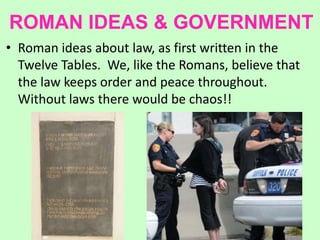 ROMAN IDEAS & GOVERNMENT
• Roman ideas about law, as first written in the
Twelve Tables. We, like the Romans, believe that
the law keeps order and peace throughout.
Without laws there would be chaos!!
 