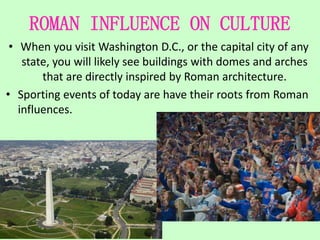 ROMAN INFLUENCE ON CULTURE
• When you visit Washington D.C., or the capital city of any
state, you will likely see buildings with domes and arches
that are directly inspired by Roman architecture.
• Sporting events of today are have their roots from Roman
influences.
 