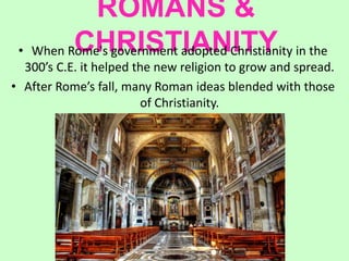 ROMANS &
CHRISTIANITY• When Rome's government adopted Christianity in the
300’s C.E. it helped the new religion to grow and spread.
• After Rome’s fall, many Roman ideas blended with those
of Christianity.
 