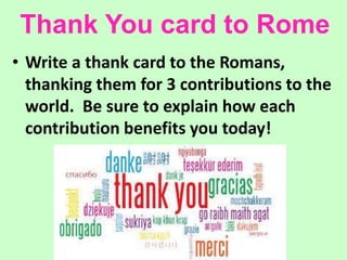 Thank You card to Rome
• Write a thank card to the Romans,
thanking them for 3 contributions to the
world. Be sure to explain how each
contribution benefits you today!
 