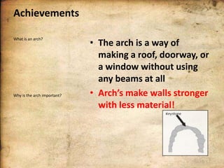 Achievements
What is an arch?

Why is the arch important?

• The arch is a way of
making a roof, doorway, or
a window without using
any beams at all
• Arch’s make walls stronger
with less material!

 