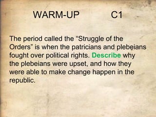 WARM-UP

C1

The period called the “Struggle of the
Orders” is when the patricians and plebeians
fought over political rights. Describe why
the plebeians were upset, and how they
were able to make change happen in the
republic.

 