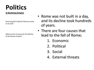 Politics
A Declining Empire

How long did it take for Rome to come
to its end?

What are the 4 causes for the decline
of the Roman Empire?

• Rome was not built in a day,
and its decline took hundreds
of years.
• There are four causes that
lead to the fall of Rome;
1. Economic
2. Political
3. Social
4. External threats

 