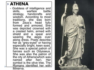  ATHENA
- Goddess of intelligence and
skills, warfare battle
strategy, handicrafts and
wisdom. According to most
traditions, she was born
from Zeus’s head fully
formed and armored. She
was depicted crowned with
a crested helm, armed with
shield and a spear and
wearing the aegis over
along dress. Poets describe
her as “grey-eyed” or having
especially bright, keen eyes.
She was a special patron of
heroes such as Odysseus.
She was also the patron of
the city of Athens(which was
named after her). Her
symbol is the olive tree. The
Romans identified her with
Minerva.
 