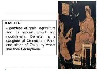 DEMETER
- goddess of grain, agriculture
and the harvest, growth and
nourishment. Demeter is a
daughter of Cronus and Rhea
and sister of Zeus, by whom
she bore Persephone
 